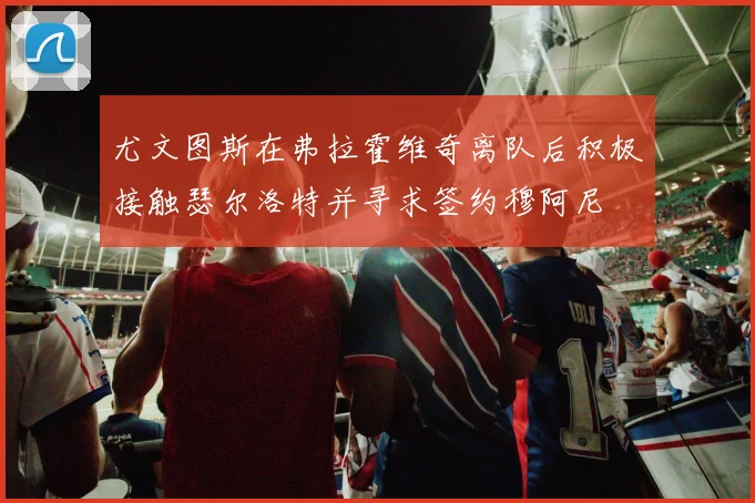 尤文图斯在弗拉霍维奇离队后积极接触瑟尔洛特并寻求签约穆阿尼